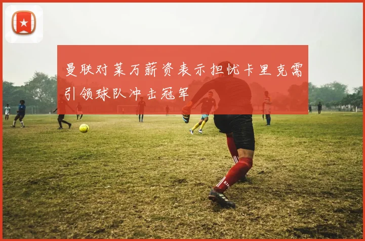 曼联对莱万薪资表示担忧卡里克需引领球队冲击冠军