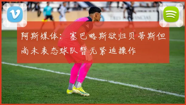 阿斯媒体：塞巴略斯欲归贝蒂斯但尚未表态球队暂无紧迫操作