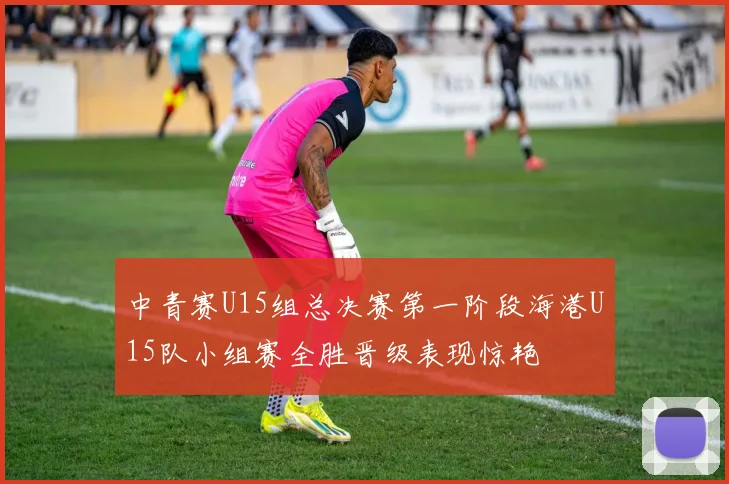 中青赛U15组总决赛第一阶段海港U15队小组赛全胜晋级表现惊艳
