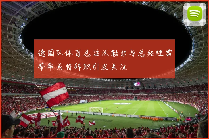 德国队体育总监沃勒尔与总经理雷蒂希或将辞职引发关注