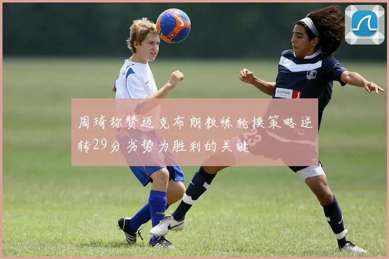 周琦称赞迈克布朗教练轮换策略逆转29分劣势为胜利的关键