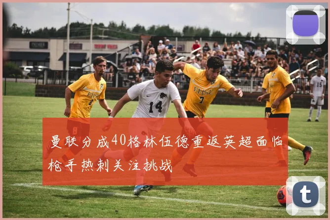 曼联分成40格林伍德重返英超面临枪手热刺关注挑战