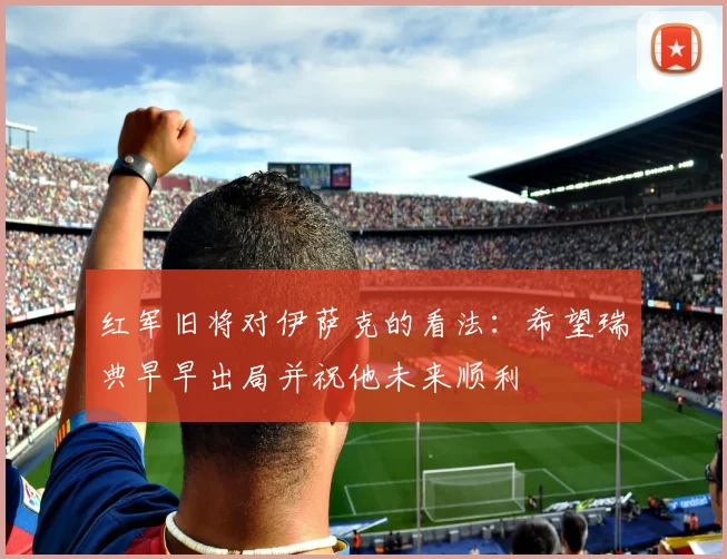 红军旧将对伊萨克的看法：希望瑞典早早出局并祝他未来顺利