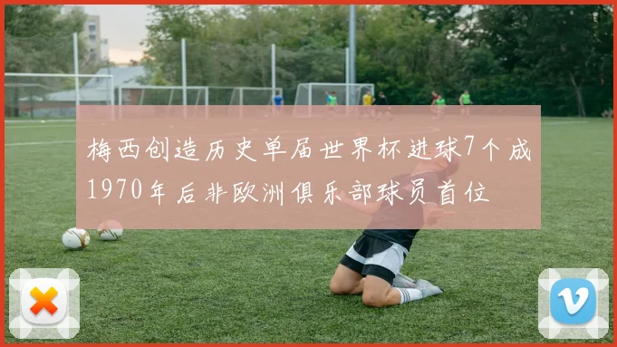 梅西创造历史单届世界杯进球7个成1970年后非欧洲俱乐部球员首位