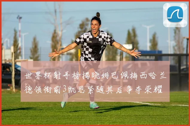 世界杯射手榜揭晓姆巴佩梅西哈兰德领衔前3凯恩紧随其后争夺荣耀