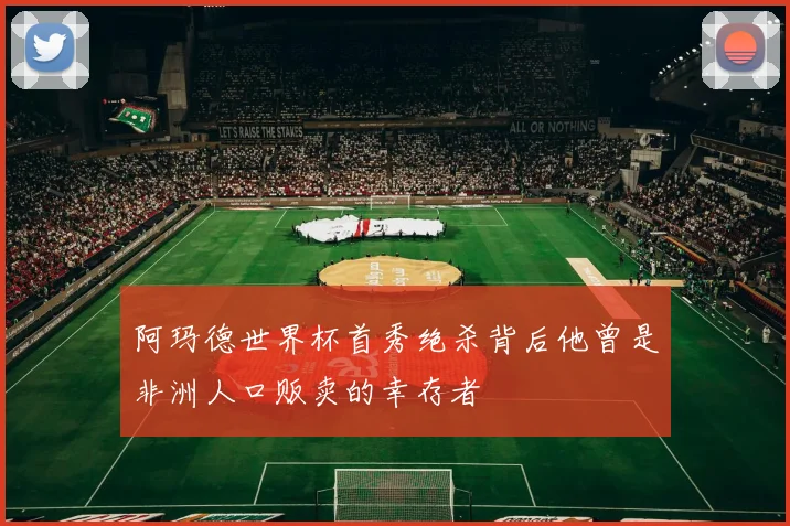 阿玛德世界杯首秀绝杀背后他曾是非洲人口贩卖的幸存者