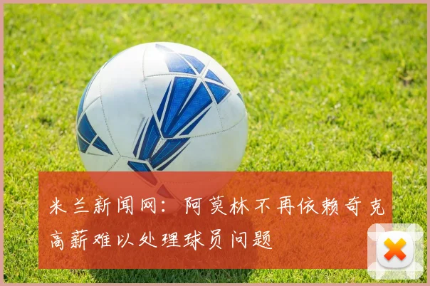 米兰新闻网：阿莫林不再依赖奇克高薪难以处理球员问题